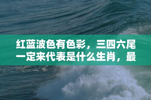 水火生肖四三尾蓝红波色一定开是什么生肖，实证解答解释落实_5u073.17.00